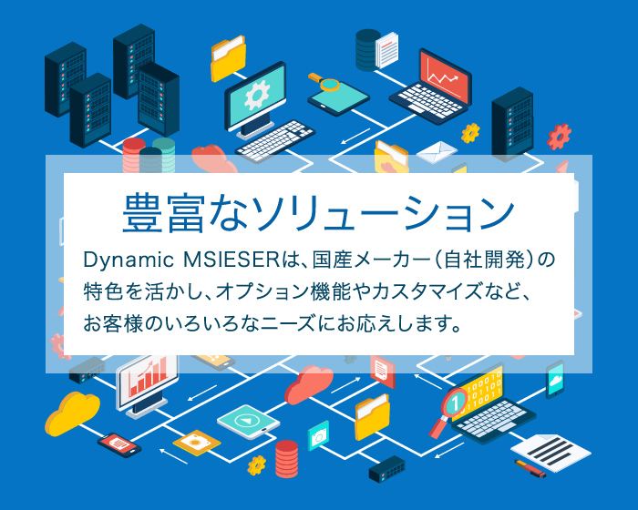 豊富なソリューション Dynamic MSIESERは、国産メーカー（自社開発）の特色を活かし、オプション機能やカスタマイズなど